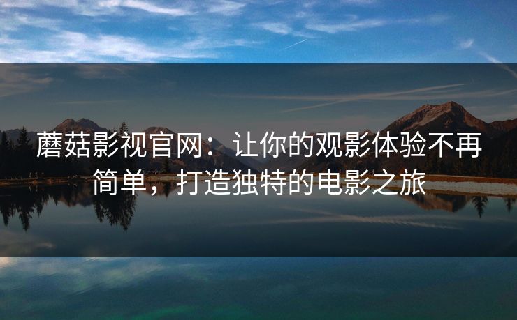 蘑菇影视官网：让你的观影体验不再简单，打造独特的电影之旅