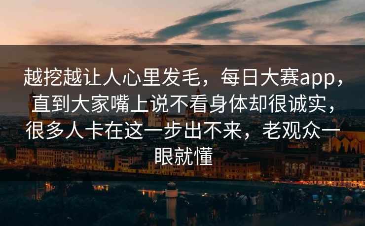 越挖越让人心里发毛，每日大赛app，直到大家嘴上说不看身体却很诚实，很多人卡在这一步出不来，老观众一眼就懂