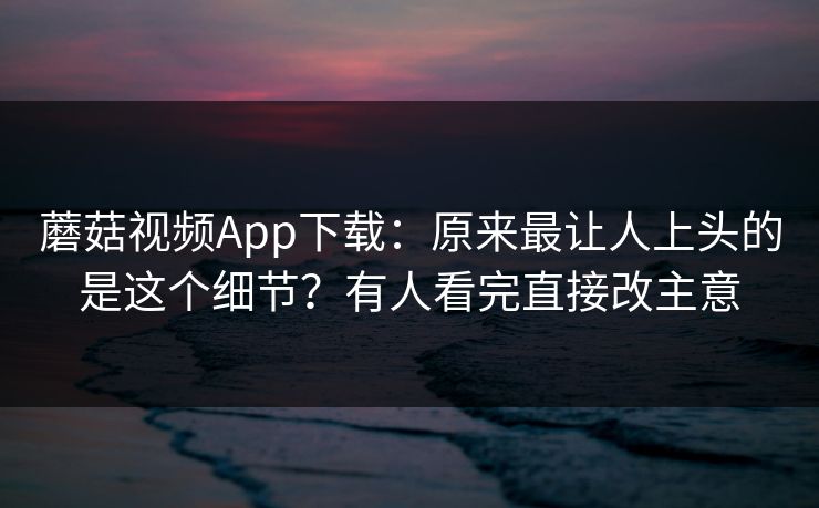 蘑菇视频App下载：原来最让人上头的是这个细节？有人看完直接改主意