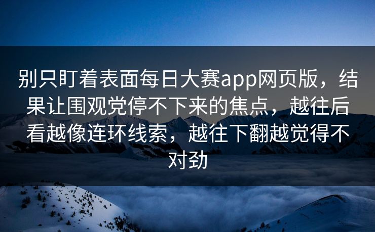 别只盯着表面每日大赛app网页版,结果让围观党停不下来的焦点,越往后看越像连环线索,越往下翻越觉得不对劲 别只盯着表面每日大赛app网页版,结果让围观党停不下来的焦点,越往后看越像连环线索,越往下翻越觉得不对劲