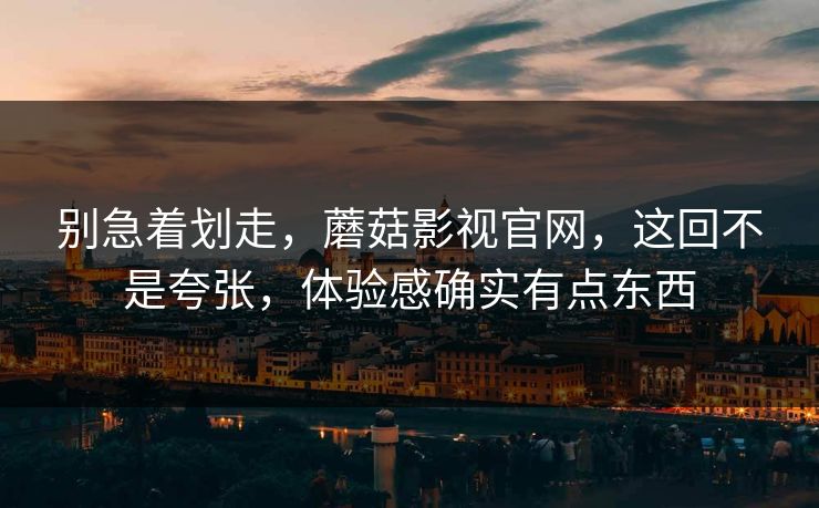 别急着划走，蘑菇影视官网，这回不是夸张，体验感确实有点东西