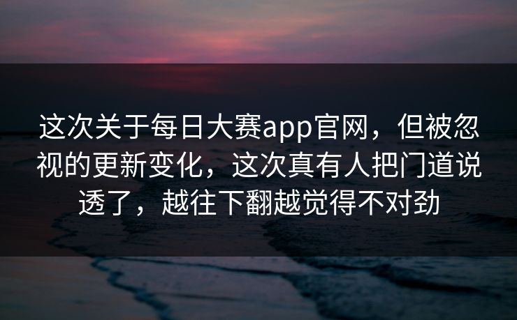 这次关于每日大赛app官网，但被忽视的更新变化，这次真有人把门道说透了，越往下翻越觉得不对劲