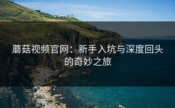 蘑菇视频官网：新手入坑与深度回头的奇妙之旅