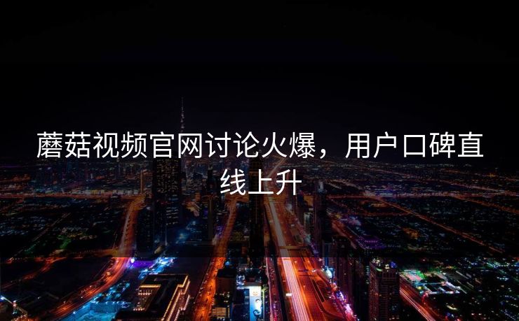 蘑菇视频官网讨论火爆，用户口碑直线上升