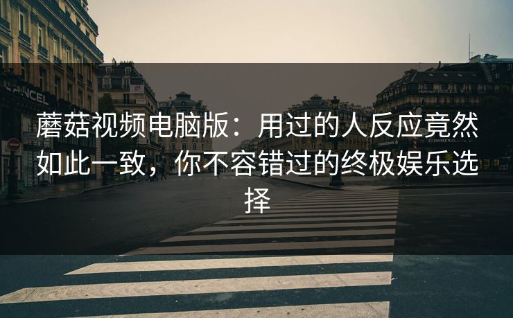蘑菇视频电脑版：用过的人反应竟然如此一致，你不容错过的终极娱乐选择