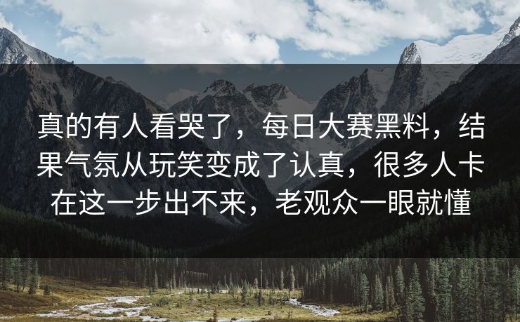 真的有人看哭了，每日大赛黑料，结果气氛从玩笑变成了认真，很多人卡在这一步出不来，老观众一眼就懂