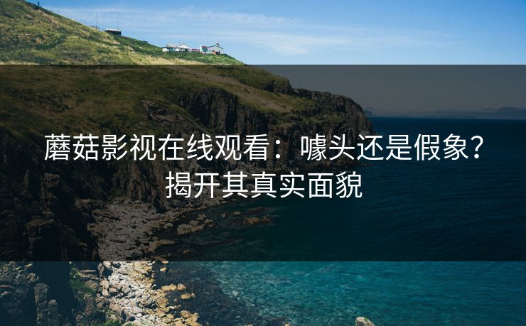蘑菇影视在线观看：噱头还是假象？揭开其真实面貌