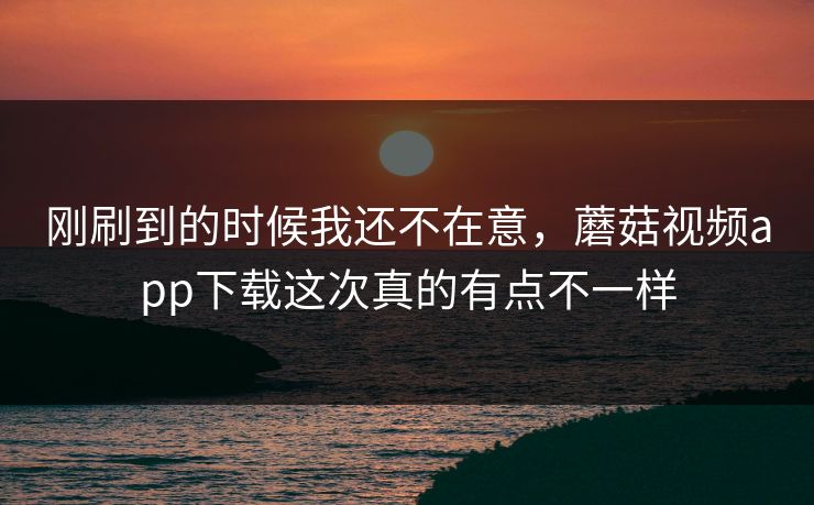 刚刷到的时候我还不在意，蘑菇视频app下载这次真的有点不一样