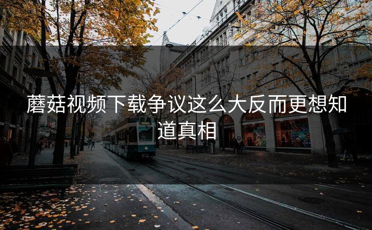 蘑菇视频下载争议这么大反而更想知道真相