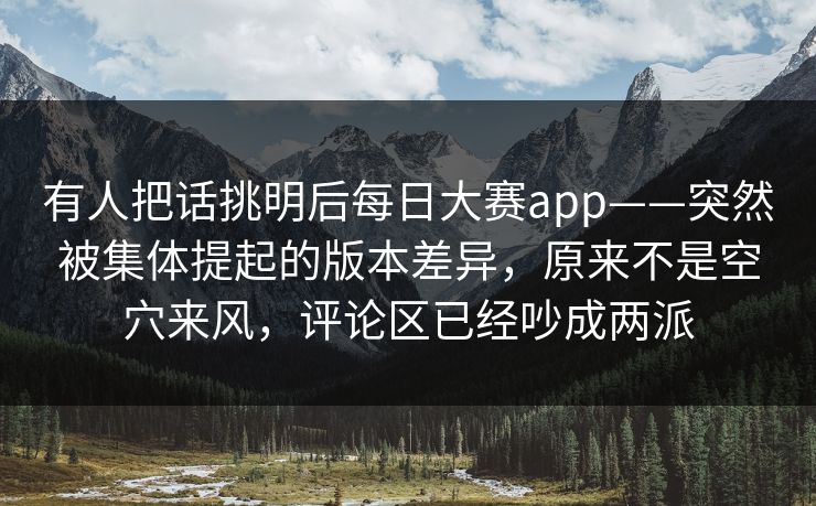 有人把话挑明后每日大赛app——突然被集体提起的版本差异，原来不是空穴来风，评论区已经吵成两派