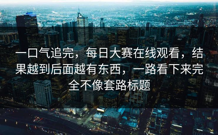 一口气追完，每日大赛在线观看，结果越到后面越有东西，一路看下来完全不像套路标题