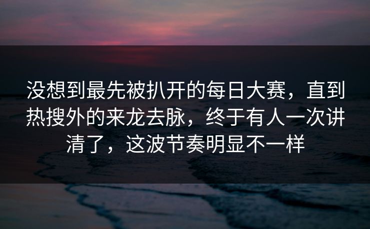 没想到最先被扒开的每日大赛，直到热搜外的来龙去脉，终于有人一次讲清了，这波节奏明显不一样
