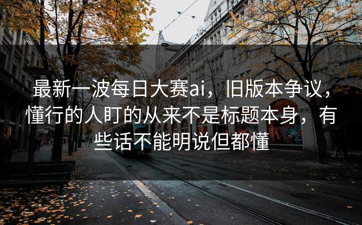 最新一波每日大赛ai，旧版本争议，懂行的人盯的从来不是标题本身，有些话不能明说但都懂