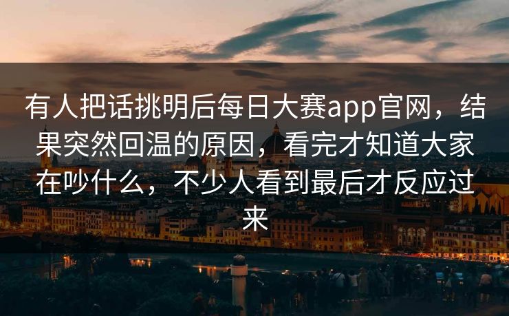 有人把话挑明后每日大赛app官网，结果突然回温的原因，看完才知道大家在吵什么，不少人看到最后才反应过来