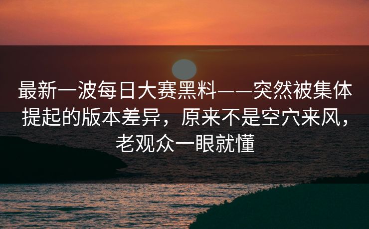 最新一波每日大赛黑料——突然被集体提起的版本差异，原来不是空穴来风，老观众一眼就懂