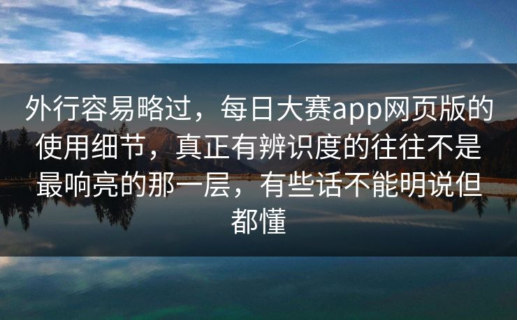外行容易略过，每日大赛app网页版的使用细节，真正有辨识度的往往不是最响亮的那一层，有些话不能明说但都懂