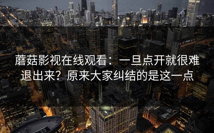 蘑菇影视在线观看：一旦点开就很难退出来？原来大家纠结的是这一点