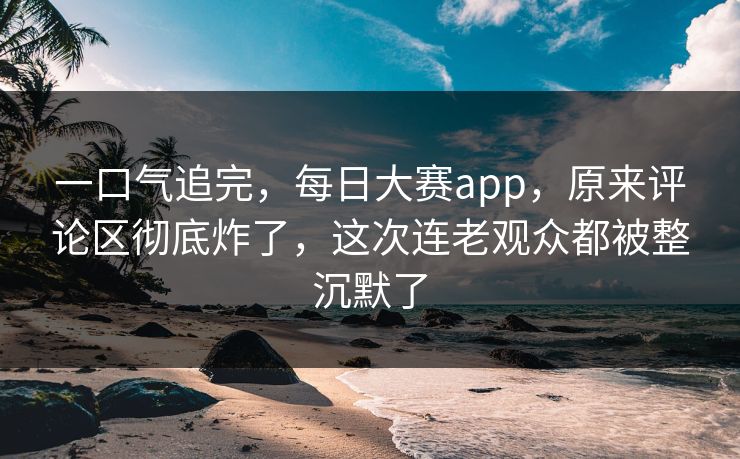 一口气追完，每日大赛app，原来评论区彻底炸了，这次连老观众都被整沉默了
