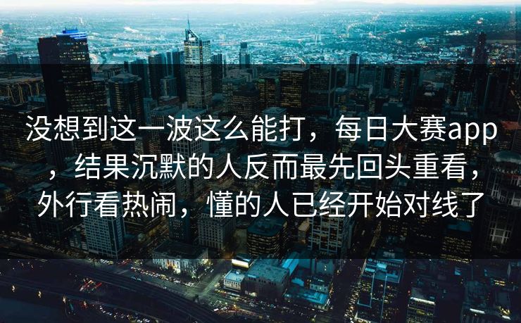 没想到这一波这么能打，每日大赛app，结果沉默的人反而最先回头重看，外行看热闹，懂的人已经开始对线了
