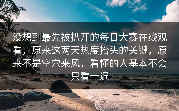 没想到最先被扒开的每日大赛在线观看，原来这两天热度抬头的关键，原来不是空穴来风，看懂的人基本不会只看一遍