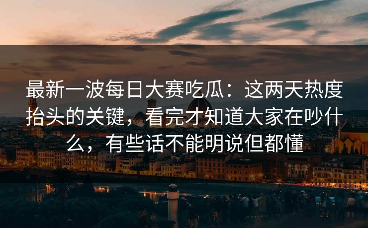 最新一波每日大赛吃瓜：这两天热度抬头的关键，看完才知道大家在吵什么，有些话不能明说但都懂
