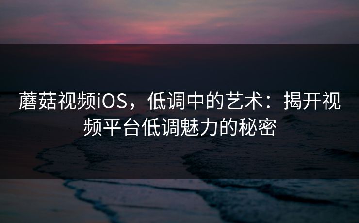 蘑菇视频iOS，低调中的艺术：揭开视频平台低调魅力的秘密