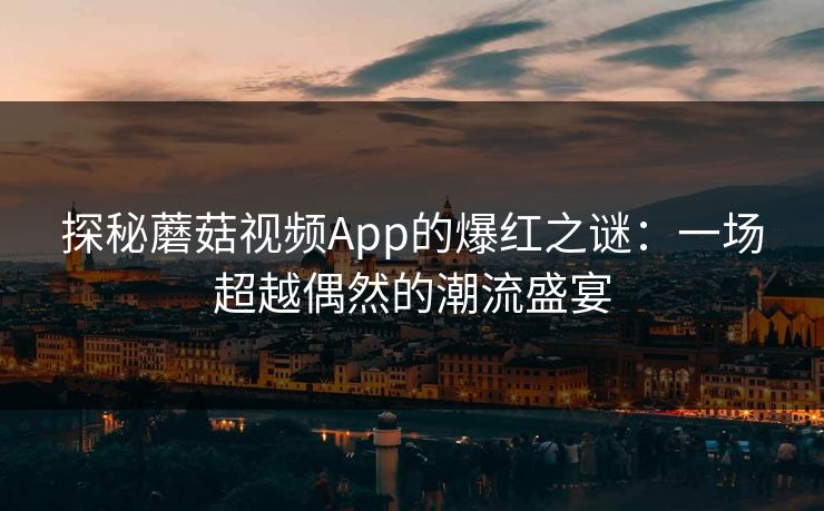 探秘蘑菇视频App的爆红之谜：一场超越偶然的潮流盛宴