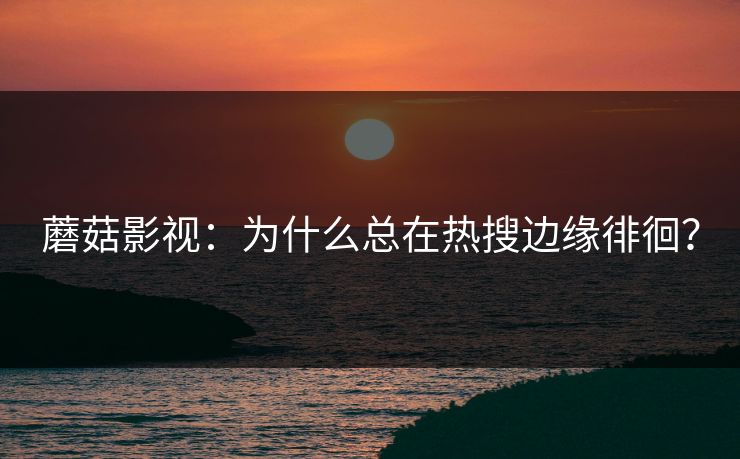 蘑菇影视：为什么总在热搜边缘徘徊？