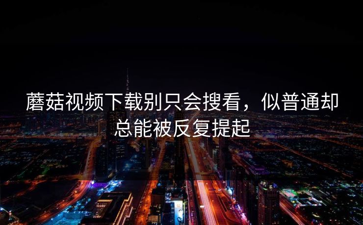 蘑菇视频下载别只会搜看，似普通却总能被反复提起