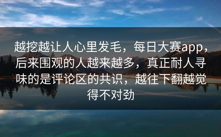 越挖越让人心里发毛，每日大赛app，后来围观的人越来越多，真正耐人寻味的是评论区的共识，越往下翻越觉得不对劲
