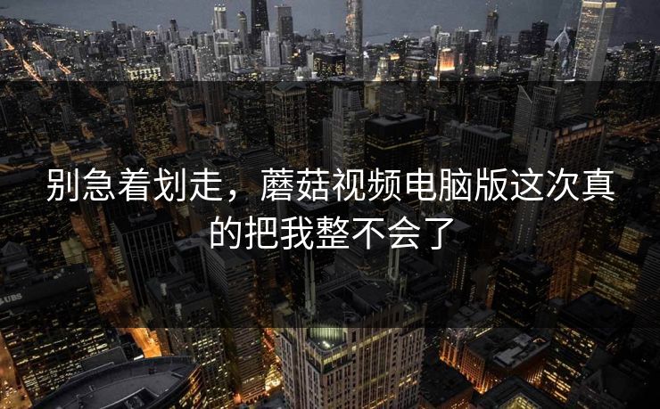 别急着划走，蘑菇视频电脑版这次真的把我整不会了