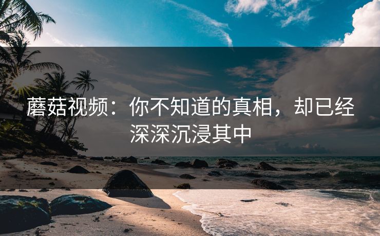 蘑菇视频：你不知道的真相，却已经深深沉浸其中
