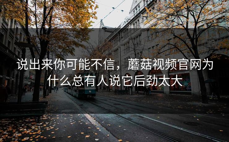 说出来你可能不信，蘑菇视频官网为什么总有人说它后劲太大