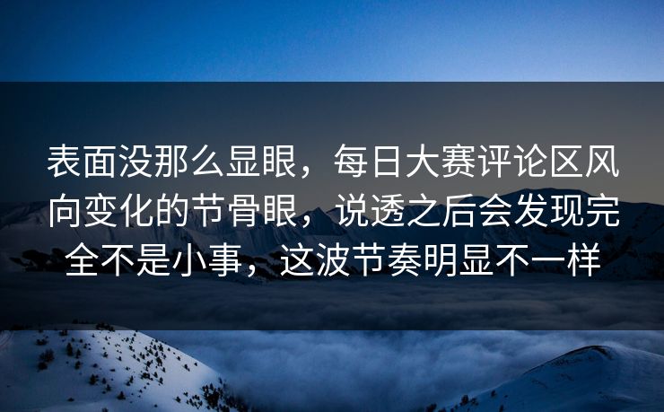 表面没那么显眼，每日大赛评论区风向变化的节骨眼，说透之后会发现完全不是小事，这波节奏明显不一样