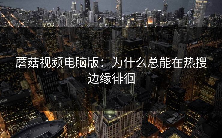 蘑菇视频电脑版：为什么总能在热搜边缘徘徊