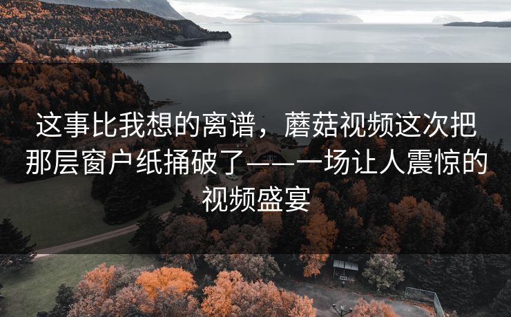 这事比我想的离谱，蘑菇视频这次把那层窗户纸捅破了——一场让人震惊的视频盛宴