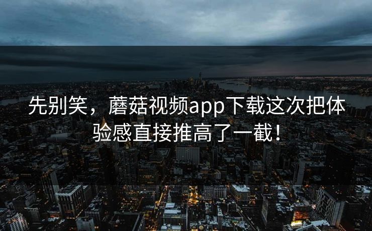 先别笑，蘑菇视频app下载这次把体验感直接推高了一截！