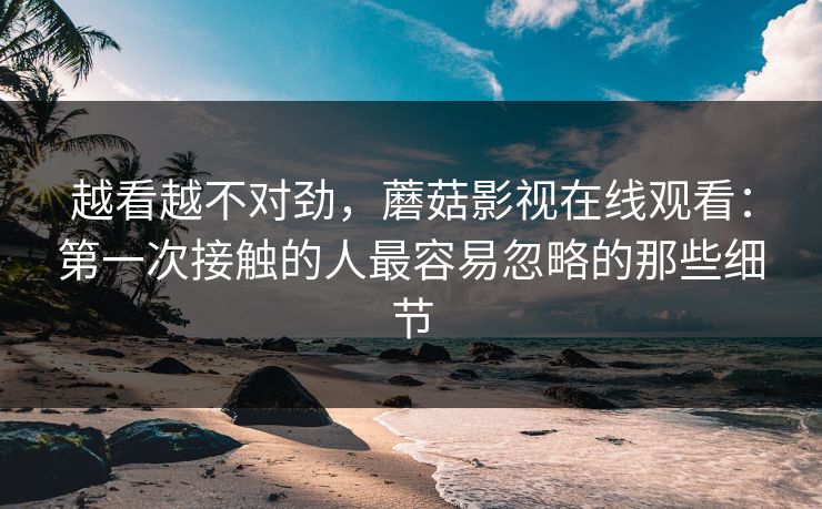 越看越不对劲，蘑菇影视在线观看：第一次接触的人最容易忽略的那些细节