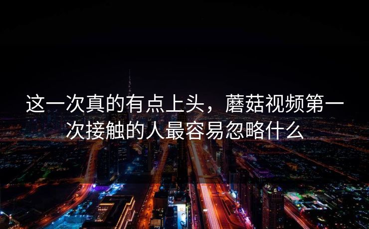 这一次真的有点上头，蘑菇视频第一次接触的人最容易忽略什么