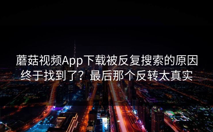 蘑菇视频App下载被反复搜索的原因终于找到了？最后那个反转太真实