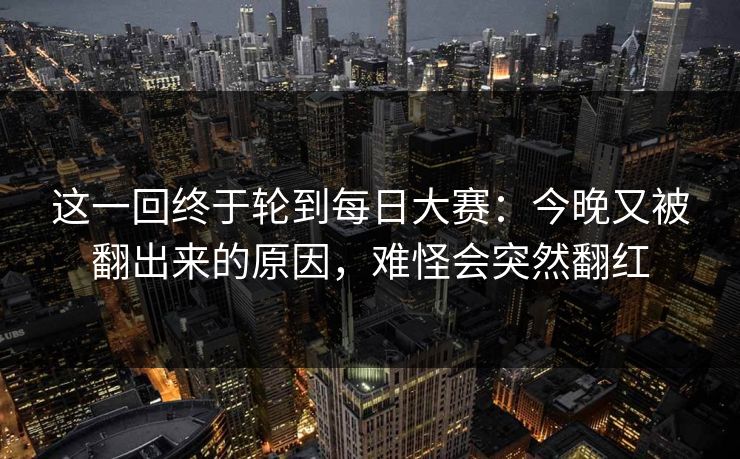 这一回终于轮到每日大赛：今晚又被翻出来的原因，难怪会突然翻红