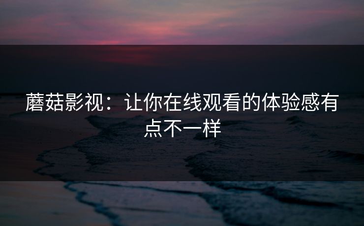 蘑菇影视：让你在线观看的体验感有点不一样