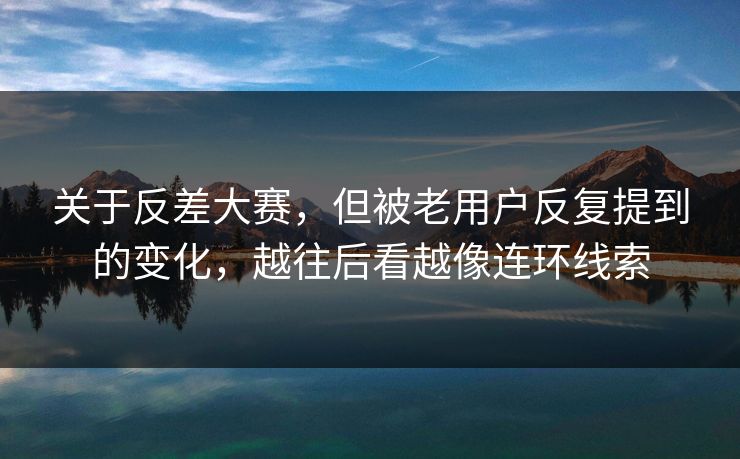 关于反差大赛,但被老用户反复提到的变化,越往后看越像连环线索 关于反差大赛,但被老用户反复提到的变化,越往后看越像连环线索