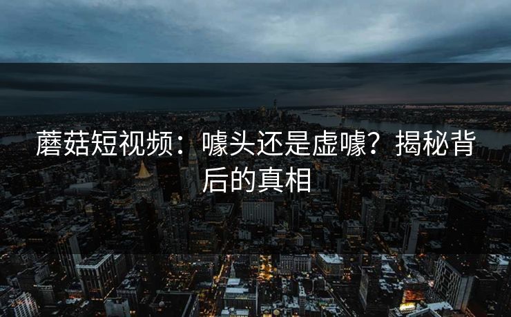 蘑菇短视频：噱头还是虚噱？揭秘背后的真相