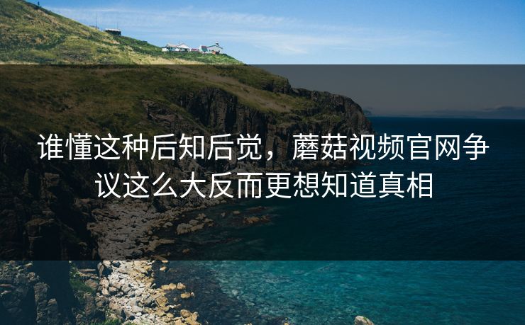 谁懂这种后知后觉，蘑菇视频官网争议这么大反而更想知道真相