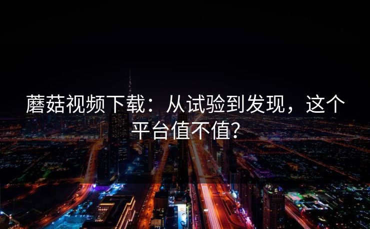 蘑菇视频下载:从试验到发现,这个平台值不值? 蘑菇视频下载:从试验到发现,这个平台值不值?