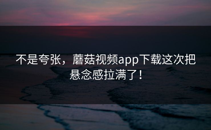 不是夸张，蘑菇视频app下载这次把悬念感拉满了！