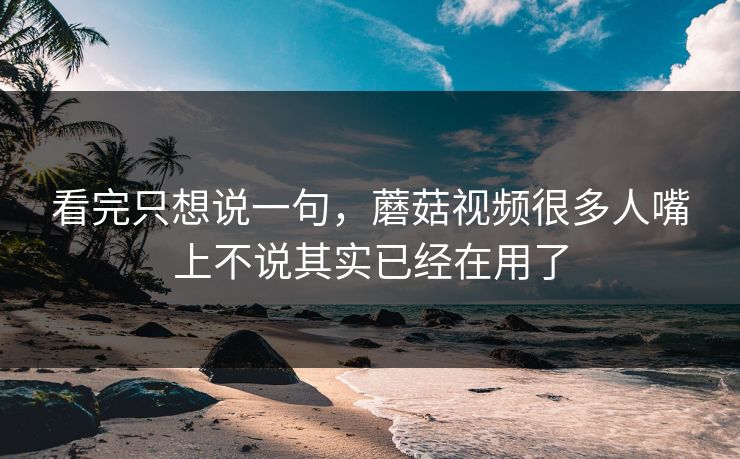 看完只想说一句，蘑菇视频很多人嘴上不说其实已经在用了