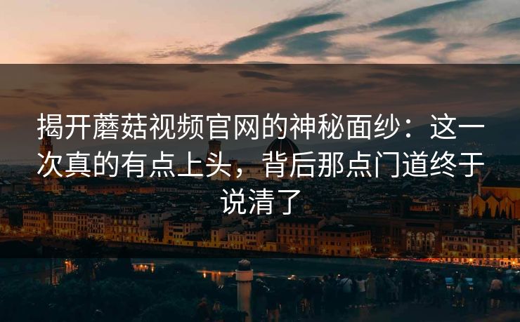 揭开蘑菇视频官网的神秘面纱:这一次真的有点上头,背后那点门道终于说清了 揭开蘑菇视频官网的神秘面纱:这一次真的有点上头,背后那点门道终于说清了